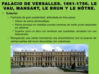 PALACIO DE VERSALLES. 1661-1756. LE
VAU, MANSART, LE BRUN Y LE NÔTRE.
• Exterior
– Fachada de gran austeridad, articulada en tres pisos:
• Inferior de sobrio almohadillado.
• Planta principal con esbeltas puertas-ventanas de medio punto separadas
por pilastras
• Superior como un ático con ventanas casi cuadradas, rematado con una
balaustrada.
– Rompiendo una cierta monotonía nos encontramos con el avance de
ciertas partes del muro decoradas con columnas.
 