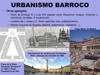 URBANISMO BARROCO
• Otros ejemplos:
– París de Enrique IV y Luis XIV (plazas como Dauphine, Vosges, Victoires y
Vendome; murallas  boulevards).
– Londres de I. Jones y C. Wren (grandes vías, palladianismo).
– Plazas mayores en España (Madrid, Salamanca, Valladolid…) .
Plano de la Plaza
Dauphiné (Enrique IV
en 1607) y Plaza
Vendôme (Luis XIV)
Planificación de Londres por Christopher
Wren, después del incendio de 1666
Plaza Mayor de Madrid
 