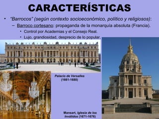 CARACTERÍSTICAS
• “Barrocos” (según contexto socioeconómico, político y religiosos):
– Barroco cortesano: propaganda de la monarquía absoluta (Francia).
• Control por Academias y el Consejo Real.
• Lujo, grandiosidad, desprecio de lo popular.
Mansart, Iglesia de los
Inválidos (1671-1676)
Palacio de Versalles
(1661-1680)
 