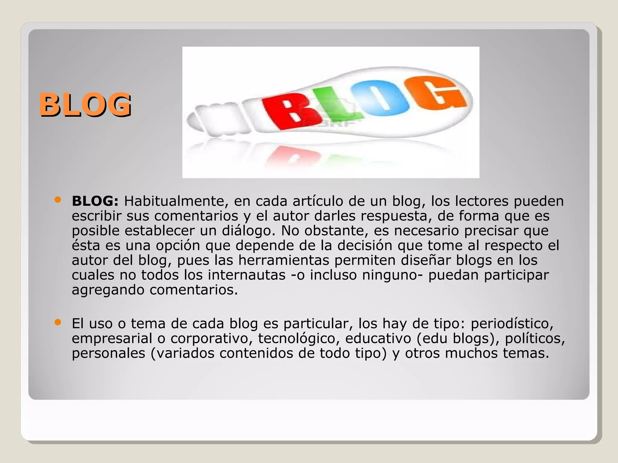 BBLLOOGG 
 BLOG: Habitualmente, en cada artículo de un blog, los lectores pueden 
escribir sus comentarios y el autor darles respuesta, de forma que es 
posible establecer un diálogo. No obstante, es necesario precisar que 
ésta es una opción que depende de la decisión que tome al respecto el 
autor del blog, pues las herramientas permiten diseñar blogs en los 
cuales no todos los internautas -o incluso ninguno- puedan participar 
agregando comentarios. 
 El uso o tema de cada blog es particular, los hay de tipo: periodístico, 
empresarial o corporativo, tecnológico, educativo (edu blogs), políticos, 
personales (variados contenidos de todo tipo) y otros muchos temas. 
 
