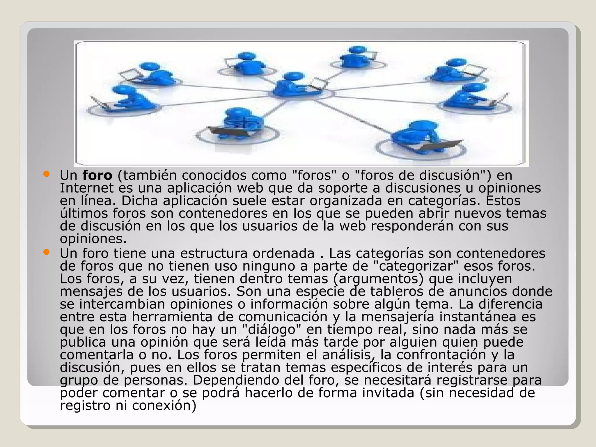  Un foro (también conocidos como "foros" o "foros de discusión") en 
Internet es una aplicación web que da soporte a discusiones u opiniones 
en línea. Dicha aplicación suele estar organizada en categorías. Estos 
últimos foros son contenedores en los que se pueden abrir nuevos temas 
de discusión en los que los usuarios de la web responderán con sus 
opiniones. 
 Un foro tiene una estructura ordenada . Las categorías son contenedores 
de foros que no tienen uso ninguno a parte de "categorizar" esos foros. 
Los foros, a su vez, tienen dentro temas (argumentos) que incluyen 
mensajes de los usuarios. Son una especie de tableros de anuncios donde 
se intercambian opiniones o información sobre algún tema. La diferencia 
entre esta herramienta de comunicación y la mensajería instantánea es 
que en los foros no hay un "diálogo" en tiempo real, sino nada más se 
publica una opinión que será leída más tarde por alguien quien puede 
comentarla o no. Los foros permiten el análisis, la confrontación y la 
discusión, pues en ellos se tratan temas específicos de interés para un 
grupo de personas. Dependiendo del foro, se necesitará registrarse para 
poder comentar o se podrá hacerlo de forma invitada (sin necesidad de 
registro ni conexión) 
 