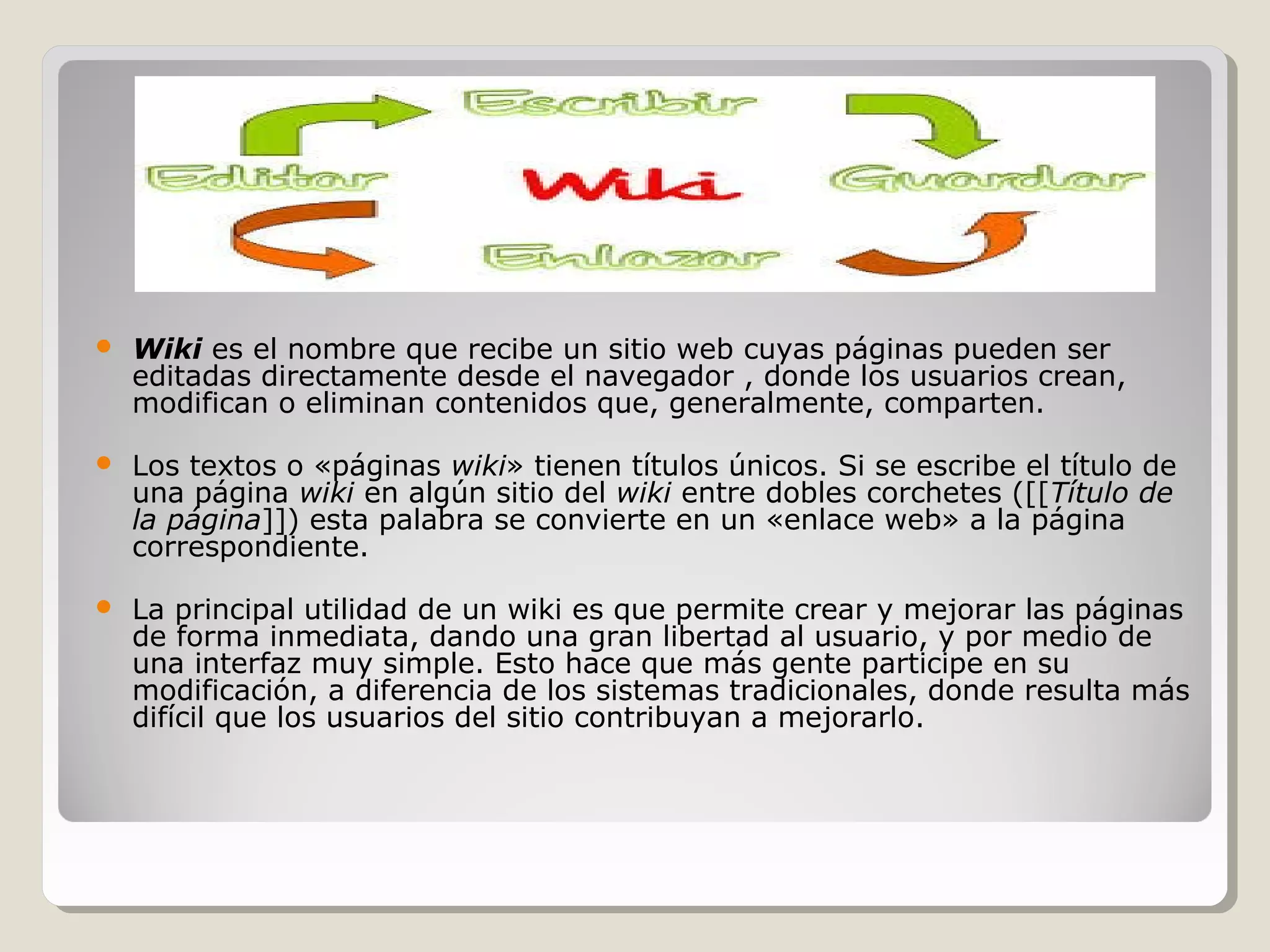  Wiki es el nombre que recibe un sitio web cuyas páginas pueden ser 
editadas directamente desde el navegador , donde los usuarios crean, 
modifican o eliminan contenidos que, generalmente, comparten. 
 Los textos o «páginas wiki» tienen títulos únicos. Si se escribe el título de 
una página wiki en algún sitio del wiki entre dobles corchetes ([[Título de 
la página]]) esta palabra se convierte en un «enlace web» a la página 
correspondiente. 
 La principal utilidad de un wiki es que permite crear y mejorar las páginas 
de forma inmediata, dando una gran libertad al usuario, y por medio de 
una interfaz muy simple. Esto hace que más gente participe en su 
modificación, a diferencia de los sistemas tradicionales, donde resulta más 
difícil que los usuarios del sitio contribuyan a mejorarlo. 
 