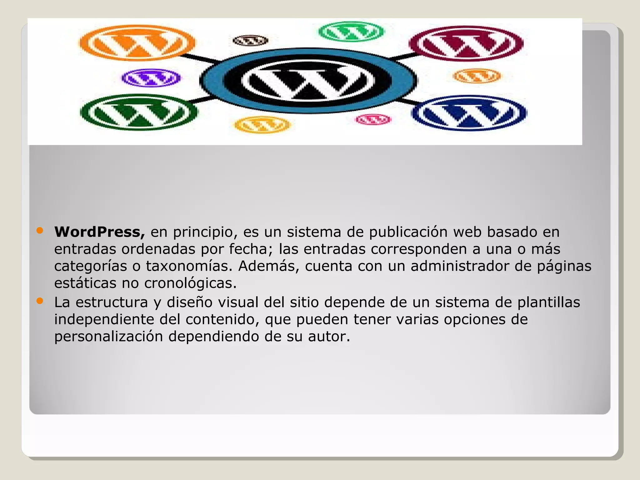  WordPress, en principio, es un sistema de publicación web basado en 
entradas ordenadas por fecha; las entradas corresponden a una o más 
categorías o taxonomías. Además, cuenta con un administrador de páginas 
estáticas no cronológicas. 
 La estructura y diseño visual del sitio depende de un sistema de plantillas 
independiente del contenido, que pueden tener varias opciones de 
personalización dependiendo de su autor. 
 