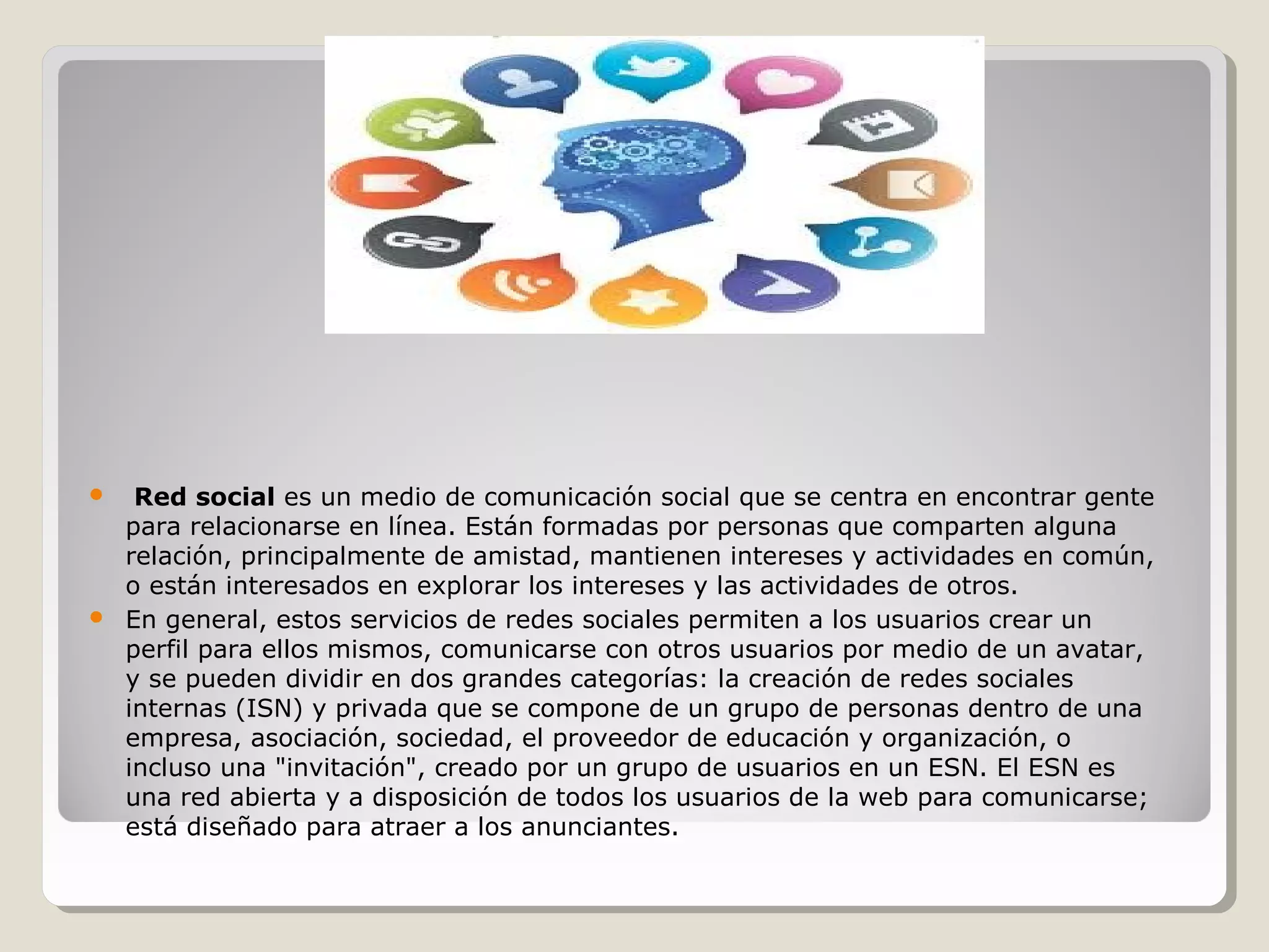  Red social es un medio de comunicación social que se centra en encontrar gente 
para relacionarse en línea. Están formadas por personas que comparten alguna 
relación, principalmente de amistad, mantienen intereses y actividades en común, 
o están interesados en explorar los intereses y las actividades de otros. 
 En general, estos servicios de redes sociales permiten a los usuarios crear un 
perfil para ellos mismos, comunicarse con otros usuarios por medio de un avatar, 
y se pueden dividir en dos grandes categorías: la creación de redes sociales 
internas (ISN) y privada que se compone de un grupo de personas dentro de una 
empresa, asociación, sociedad, el proveedor de educación y organización, o 
incluso una "invitación", creado por un grupo de usuarios en un ESN. El ESN es 
una red abierta y a disposición de todos los usuarios de la web para comunicarse; 
está diseñado para atraer a los anunciantes. 
 