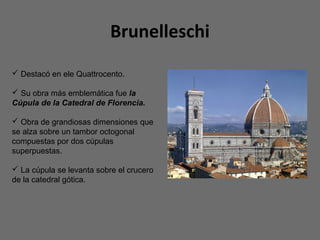 Brunelleschi
 Destacó en ele Quattrocento.
 Su obra más emblemática fue la
Cúpula de la Catedral de Florencia.
 Obra de grandiosas dimensiones que
se alza sobre un tambor octogonal
compuestas por dos cúpulas
superpuestas.
 La cúpula se levanta sobre el crucero
de la catedral gótica.
 
