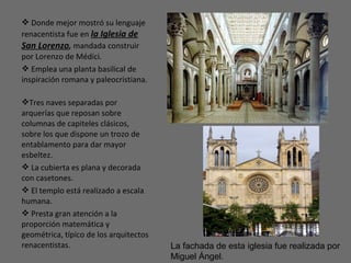  Donde mejor mostró su lenguaje
renacentista fue en la Iglesia de
San Lorenzo, mandada construir
por Lorenzo de Médici.
 Emplea una planta basilical de
inspiración romana y paleocristiana.
Tres naves separadas por
arquerías que reposan sobre
columnas de capiteles clásicos,
sobre los que dispone un trozo de
entablamento para dar mayor
esbeltez.
 La cubierta es plana y decorada
con casetones.
 El templo está realizado a escala
humana.
 Presta gran atención a la
proporción matemática y
geométrica, típico de los arquitectos
renacentistas. La fachada de esta iglesia fue realizada por
Miguel Ángel.
 