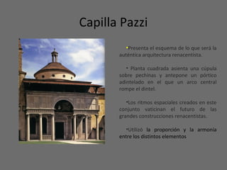 Capilla Pazzi
•Presenta el esquema de lo que será la
auténtica arquitectura renacentista.
• Planta cuadrada asienta una cúpula
sobre pechinas y antepone un pórtico
adintelado en el que un arco central
rompe el dintel.
•Los ritmos espaciales creados en este
conjunto vaticinan el futuro de las
grandes construcciones renacentistas.
•Utilizó la proporción y la armonía
entre los distintos elementos
 
