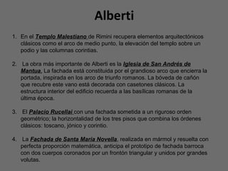 Alberti
1. En el Templo Malestiano de Rimini recupera elementos arquitectónicos
clásicos como el arco de medio punto, la elevación del templo sobre un
podio y las columnas corintias.
2. La obra más importante de Alberti es la Iglesia de San Andrés de
Mantua. La fachada está constituida por el grandioso arco que encierra la
portada, inspirada en los arco de triunfo romanos. La bóveda de cañón
que recubre este vano está decorada con casetones clásicos. La
estructura interior del edificio recuerda a las basílicas romanas de la
última época.
3. El Palacio Rucellai con una fachada sometida a un riguroso orden
geométrico; la horizontalidad de los tres pisos que combina los órdenes
clásicos: toscano, jónico y corintio.
4. La Fachada de Santa María Novella, realizada en mármol y resuelta con
perfecta proporción matemática, anticipa el prototipo de fachada barroca
con dos cuerpos coronados por un frontón triangular y unidos por grandes
volutas.
 
