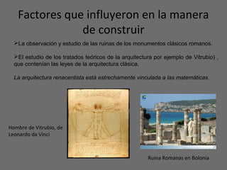 Factores que influyeron en la manera
de construir
La observación y estudio de las ruinas de los monumentos clásicos romanos.
El estudio de los tratados teóricos de la arquitectura por ejemplo de Vitrubio) ,
que contenían las leyes de la arquitectura clásica.
La arquitectura renacentista está estrechamente vinculada a las matemáticas.
Hombre de Vitrubio, de
Leonardo da Vinci
Ruina Romanas en Bolonia
 