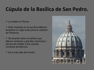 Cúpula de la Basílica de San Pedro.
 La realizó en Roma.
 Está inspirada en la que Brunelleschi
levantara un siglo antes para la catedral
de Florencia.
 Se levanta sobre un tambor que
alterna ventanas y grandes columnas y
servirá de modelo a las cúpulas
romanas del Barroco.
 Es la más alta del mundo.
 