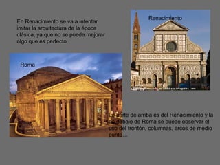 La parte de arriba es del Renacimiento y la
de debajo de Roma se puede observar el
uso del frontón, columnas, arcos de medio
punto…
En Renacimiento se va a intentar
imitar la arquitectura de la época
clásica, ya que no se puede mejorar
algo que es perfecto
Roma
Renacimiento
 