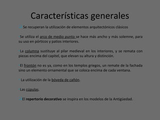 Características generales
 Se recuperan la utilización de elementos arquitectónicos clásicos
•Se utiliza el arco de medio punto se hace más ancho y más solemne, para
su uso en pórticos y patios interiores.
•La columna sustituye al pilar medieval en los interiores, y se remata con
piezas encima del capitel, que elevan su altura y distinción.
•El frontón no es ya, como en los templos griegos, un remate de la fachada
sino un elemento ornamental que se coloca encima de cada ventana.
• La utilización de la bóveda de cañón.
•Las cúpulas.
El repertorio decorativo se inspira en los modelos de la Antigüedad.
 