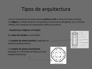 Tipos de arquitectura
Con el renacimiento la construcción profana o civil se sitúa al mismo nivel que
la religiosa y, desde entonces, los grandes constructores de iglesias son, al mismo
tiempo, los creadores de importantes edificios profanos.
Arquitectura religiosa: el templo.
Dos tipos de templo se consolidan:
·El modelo de planta basilical, inspirado en
la basílica paleocristiana.
· El modelo de planta centralizada,
inspirado en el Panteón de Roma y en los
modelos bizantinos.
 
