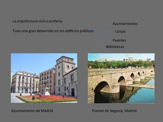 La arquitectura civil o profana.
Tuvo una gran desarrollo en los edificios públicos Lonjas
Ayuntamientos
Puentes
Bibliotecas
Ayuntamiento de Madrid Puente de Segovia, Madrid
 