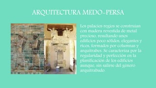ARQUITECTURA MEDO-PERSA
Los palacios regios se construían
con madera revestida de metal
precioso, resultando unos
edificios poco sólidos, elegantes y
ricos, formados por columnas y
arquitrabes. Se caracteriza por la
regularidad y perfección en la
planificación de los edificios
aunque, sin salirse del género
arquitrabado.
 