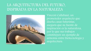 LA ARQUITECTURA DEL FUTURO,
INSPIRADA EN LA NATURALEZA
Vincent Callebaut, un
prometedor arquitecto que
diseña casas futuristas,
asegura que su fuente de
inspiración es la naturaleza,
por lo que sus trabajos
constituyen un ejemplo de
armonía entre biotecnología y
arquitectura.
 