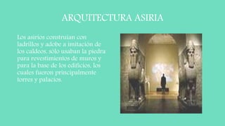 ARQUITECTURA ASIRIA
Los asirios construían con
ladrillos y adobe a imitación de
los caldeos, sólo usaban la piedra
para revestimientos de muros y
para la base de los edificios, los
cuales fueron principalmente
torres y palacios.
 