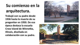 Su comienzo en la
arquitectura.
Trabajó con su padre desde
1936 hasta la muerte de su
progenitor en 1950. De esa
época destaca la escuela
Crow Island de Winnetka,
Illinois, diseñada en
colaboración con su padre.
 