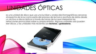 UNIDADES ÓPTICAS
es una unidad de disco que usa una luz láser u ondas electromagnéticas cercanas
al espectro de la luz como parte del proceso de lectura o escritura de datos desde
un archivo a discos ópticos a través de haces de luz que interpretan las
refracciones provocadas sobre su propia emisión. Algunas unidades solo pueden
leer discos, y las unidades más recientes son lectoras y grabadoras.
 