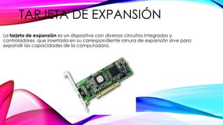 TARJETA DE EXPANSIÓN
La tarjeta de expansión es un dispositivo con diversos circuitos integrados y
controladores, que insertada en su correspondiente ranura de expansión sirve para
expandir las capacidades de la computadora.
 