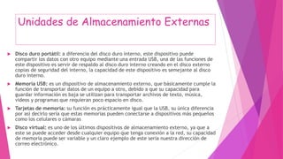 Unidades de Almacenamiento Externas
 Disco duro portátil: a diferencia del disco duro interno, este dispositivo puede
compartir los datos con otro equipo mediante una entrada USB, una de las funciones de
este dispositivo es servir de respaldo al disco duro interno creando en el disco externo
copias de seguridad del interno, la capacidad de este dispositivo es semejante al disco
duro interno.
 Memoria USB: es un dispositivo de almacenamiento externo, que básicamente cumple la
función de transportar datos de un equipo a otro, debido a que su capacidad para
guardar información es baja se utilizan para transportar archivos de texto, música,
videos y programas que requieran poco espacio en disco.
 Tarjetas de memoria: su función es prácticamente igual que la USB, su única diferencia
por así decirlo sería que estas memorias pueden conectarse a dispositivos más pequeños
como los celulares o cámaras
 Disco virtual: es uno de los últimos dispositivos de almacenamiento externo, ya que a
este se puede acceder desde cualquier equipo que tenga conexión a la red, su capacidad
de memoria puede ser variable y un claro ejemplo de este seria nuestra dirección de
correo electrónico.
 