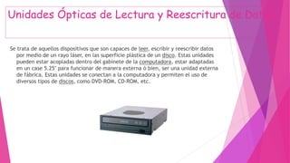Unidades Ópticas de Lectura y Reescritura de Datos
Se trata de aquellos dispositivos que son capaces de leer, escribir y reescribir datos
por medio de un rayo láser, en las superficie plástica de un disco. Estas unidades
pueden estar acopladas dentro del gabinete de la computadora, estar adaptadas
en un case 5.25" para funcionar de manera externa ó bien, ser una unidad externa
de fábrica. Estas unidades se conectan a la computadora y permiten el uso de
diversos tipos de discos, como DVD-ROM, CD-ROM, etc.
 
