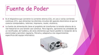 Fuente de Poder
 Es el dispositivo que convierte la corriente alterna (CA), en una o varias corrientes
continuas (CC), que alimentan los distintos circuitos del aparato electrónico al que se
conecta (computadora, televisor, impresora, router, etcétera).
 La fuente de alimentación tiene el propósito de transformar la tensión alterna de la
red industrial en una tensión casi continua. Para lograrlo, aprovecha las utilidades de
un rectificador, de fusibles y de otros elementos que hacen posible la recepción de la
electricidad y permiten regularla, filtrarla y adaptarla a los requerimientos
específicos del equipo informático.
 