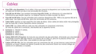 Cables
 Faja FDD o de disquetera: Es el cable o faja que conecta la disquetera con la placa base. Se trata de
un cable de 34 hilos con dos o tres terminales de 34 pines.
 Faja IDE de 40 hilos: Son también llamadas Faja ATA 33/66, en referencia a la velocidad de
transferencia que pueden soportar. La longitud máxima no debe exceder los 46cm.
 Faja IDE de 80 hilos: Son los utilizados para conectar dispositivos ATA - PATA a los puertos IDE de la
placa base. Son fajas de 80 hilos, pero con terminales de 40 contactos.
 Cable SATA: Utilizan un tipo específico de cable de datos. Estos cables de datos están más protegidos
que las fajas IDE y tienen bastantes menos contactos.
 Cable USB: Los cables USB son cada vez más utilizados en conexiones exteriores.
Se trata de cables de 4 contactos, distribuidos de la siguiente forma:
 Contacto 1.- Tensión 5 voltios.
Contacto 2.- Datos -.
Contacto 3.- Datos +.
Contacto 4.- Masa (GND).
 Cables IEEE1394 (Firewire): Se trata de una conexión de alta velocidad, ofreciendo una velocidad en
su estándar Firewire 400 algo inferior a la teórica de un USB 2.0, pero en la práctica ofrece una
mayor velocidad y, sobre todo, más estable en esta que la USB.
 Cables UTP (RJ-45): Son los utilizados para las conexiones de red, ya sea interna o para Internet
mediante un router. Pueden ser planos (cuando los dos conectores tienen los mismos códigos de
colores en el cableado) o cruzados.
 