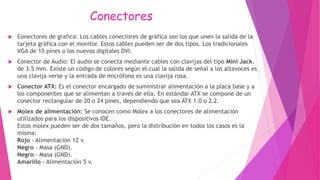 Conectores
 Conectores de grafica: Los cables conectores de gráfica son los que unen la salida de la
tarjeta gráfica con el monitor. Estos cables pueden ser de dos tipos. Los tradicionales
VGA de 15 pines o los nuevos digitales DVI.
 Conector de Audio: El audio se conecta mediante cables con clavijas del tipo Mini Jack,
de 3.5 mm. Existe un código de colores según el cual la salida de señal a los altavoces es
una clavija verse y la entrada de micrófono es una clavija rosa.
 Conector ATX: Es el conector encargado de suministrar alimentación a la placa base y a
los componentes que se alimentan a través de ella. En estándar ATX se compone de un
conector rectangular de 20 o 24 pines, dependiendo que sea ATX 1.0 o 2.2.
 Molex de alimentación: Se conocen como Molex a los conectores de alimentación
utilizados para los dispositivos IDE.
Estos molex pueden ser de dos tamaños, pero la distribución en todos los casos es la
misma:
Rojo - Alimentación 12 v.
Negro - Masa (GND).
Negro - Masa (GND).
Amarillo - Alimentación 5 v.
 