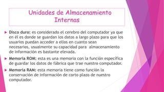 Unidades de Almacenamiento
Internas
 Disco duro: es considerado el cerebro del computador ya que
en él es donde se guardan los datos a largo plazo para que los
usuarios puedan acceder a ellos en cuanto sean
necesarios, usualmente su capacidad para almacenamiento
de información es bastante elevada.
 Memoria ROM: esta es una memoria con la función específica
de guardar los datos de fábrica que trae nuestro computador.
 Memoria RAM: esta memoria tiene como función la
conservación de información de corto plazo de nuestro
computador.
 