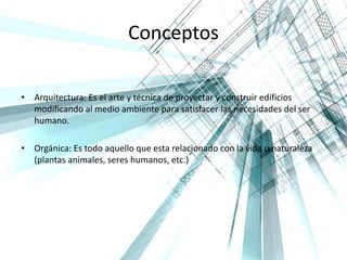 Conceptos
• Arquitectura: Es el arte y técnica de proyectar y construir edificios
modificando al medio ambiente para satisfacer las necesidades del ser
humano.
• Orgánica: Es todo aquello que esta relacionado con la vida o naturaleza
(plantas animales, seres humanos, etc.)
 