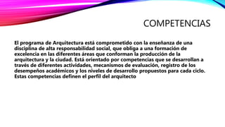COMPETENCIAS
El programa de Arquitectura está comprometido con la enseñanza de una
disciplina de alta responsabilidad social, que obliga a una formación de
excelencia en las diferentes áreas que conforman la producción de la
arquitectura y la ciudad. Está orientado por competencias que se desarrollan a
través de diferentes actividades, mecanismos de evaluación, registro de los
desempeños académicos y los niveles de desarrollo propuestos para cada ciclo.
Estas competencias definen el perfil del arquitecto
 