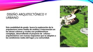 DISEÑO ARQUITECTÓNICO Y
URBANO
Esta modalidad de grado busca la exploración de la
arquitectura como medio de análisis e intervención en
las aéreas urbanas y rurales con problemáticas
complejas, desarrollando el proyecto de urbano -
arquitectónico con nuevas respuestas que se adapten a
las condiciones reales del lugar y su comunidad.
 