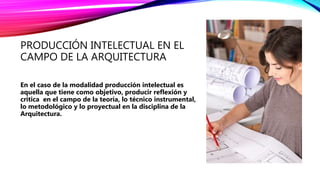 PRODUCCIÓN INTELECTUAL EN EL
CAMPO DE LA ARQUITECTURA
En el caso de la modalidad producción intelectual es
aquella que tiene como objetivo, producir reflexión y
critica en el campo de la teoría, lo técnico instrumental,
lo metodológico y lo proyectual en la disciplina de la
Arquitectura.
 