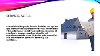 SERVICIO SOCIAL
La modalidad de grado Servicio Social es una opción
que promueve la responsabilidad social universitaria
y busca fomentar iniciativas de articulación entre el
estudiante, los procesos de producción del
conocimiento en la etapa formativa y de formación
con los diferentes contextos sociales y sus
realidades.
 