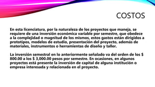 COSTOS
En esta licenciatura, por la naturaleza de los proyectos que maneja, se
requiere de una inversión económica variable por semestre, que obedece
a la complejidad o magnitud de los mismos, estos gastos están dirigidos a
prototipos, modelos de estudio, presentación del proyecto, además de
materiales, instrumentos o herramientas de diseño y taller.
La inversión semestral en lo anteriormente señalado va del orden de los $
800.00 a los $ 3,000.00 pesos por semestre. En ocasiones, en algunos
proyectos está presente la inversión de capital de alguna institución o
empresa interesada y relacionada en el proyecto.
 