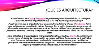 ¿QUE ES ARQUITECTURA?
La arquitectura es el arte y la técnica de proyectar y construir edificios. El concepto
procede del latín arquitectura que, a su vez, tiene origen en el griego.
Puede decirse que la arquitectura se encarga de modificar y alterar el ambiente físico
para satisfacer las necesidades del ser humano. Los arquitectos no sólo se encargan de
desarrollar construcciones en función de su forma y utilidad, sino que también siguen
preceptos estéticos. Por eso, la arquitectura suele ser considerada como una de las bellas
artes.
En la actualidad, la arquitectura está principalmente asociada al diseño de espacios que
sirven como vivienda. La construcción de casas y edificios forma parte de la actividad
más frecuente del arquitecto, quien debe tener en cuenta una gran cantidad de
preceptos a la hora de desarrollar sus proyectos. Las obras deben levantarse de modo
seguro y respetando las condiciones medioambientales
 