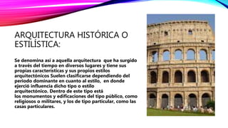 ARQUITECTURA HISTÓRICA O
ESTILÍSTICA:
Se denomina así a aquella arquitectura que ha surgido
a través del tiempo en diversos lugares y tiene sus
propias características y sus propios estilos
arquitectónicos Suelen clasificarse dependiendo del
periodo dominante en cuanto al estilo, en donde
ejerció influencia dicho tipo o estilo
arquitectónico. Dentro de este tipo está
los monumentos y edificaciones del tipo público, como
religiosos o militares, y los de tipo particular, como las
casas particulares.
 