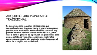 ARQUITECTURA POPULAR O
TRADICIONAL:
Se denomina así a aquellas edificaciones que
son realizadas por la propia gente o por artesanos que
poseen poca instrucción, como albañiles, aprendices y
peones, quienes realizan construcción de casas, para
vivir o para el ganado, de tipo rural, sin grandezas, para
un uso cotidiano y sencillo, construidas materiales
como madera, piedra etc, variando según los países, el
clima de la región o el estilo local.
 