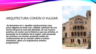 ARQUITECTURA COMÚN O VULGAR:
Se denomina así a aquellas construcciones cuyo
único objetivo es tener una utilidad, satisfacer de una
forma útil para la cual está diseñada, de una manera
práctica, sin contar con la historia o que sea artística, ni
pensando en la tradición de la región, solo pensando
ser práctica y en muchas ocasiones suelen ser
construcciones de un carácter sobrio e incluso
monótono, ajeno a la arquitectura artística
propiamente.
 