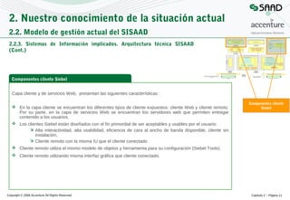 2. Nuestro conocimiento de la situación actual
2.2. Modelo de gestión actual del SISAAD
2.2.3. Sistemas de Información implicados. Arquitectura técnica SISAAD
(Cont.)

Componentes cliente Siebel
Capa cliente y de servicios Web, presentan las siguientes características :
 En la capa cliente se encuentran los diferentes tipos de cliente expuestos: cliente Web y cliente remoto.
Por su parte, en la capa de servicios Web se encuentran los servidores web que permiten entregar
contenido a los usuarios.
 Los clientes Siebel están diseñados con el fin primordial de ser aceptables y usables por el usuario:
 Alta interactividad, alta usabilidad, eficiencia de cara al ancho de banda disponible, cliente sin
instalación,
 Cliente remoto con la misma IU que el cliente conectado.
 Cliente remoto utiliza el mismo modelo de objetos y herramienta para su configuración (Siebel Tools):

Componentes cliente
Siebel

 Cliente remoto utilizando misma interfaz gráfica que cliente conectado.

Copyright © 2008 Accenture All Rights Reserved

Capítulo 2 – Página 11

 