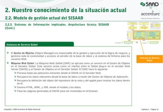 2. Nuestro conocimiento de la situación actual
2.2. Modelo de gestión actual del SISAAD
2.2.3. Sistemas de Información implicados. Arquitectura técnica SISAAD
(Cont.)

Instancia de Servicio Siebel
 El Gestor de Objetos (Object Manager) es responsable de la gestión y ejecución de la lógica de negocio, y
gestiona toda la conectividad y accesos al servidor de la base de datos y al sistema de ficheros para los
usuarios Web.

Instancia de Servicio
Siebel

 Máquina Web Siebel: La Máquina Web Siebel (SWE) se ejecuta como un servicio en el Gestor de Objetos
en el Servidor Siebel. Este servicio actúa como un interfaz entre el Siebel plug-in en el servidor Web
Server (SWSE) y el Gestor de Objetos en el Servidor Siebel. El SWE hace lo siguiente:
 Procesa todas las peticiones entrantes desde el SWSE en el Servidor Web.
 Recupera los datos relevantes desde la base de datos a través del Gestor de Objetos de Aplicación.
 Recupera la definición del objeto del repositorio de la vista y del applet para mostrar los datos dentro
de él.
 Genera HTML, WML, y XML desde el modelo y los datos.
 Pasa las páginas generadas al SWSE para ser mostradas en el browser.

Copyright © 2008 Accenture All Rights Reserved

Capítulo 2 – Página 14

 