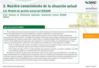 2. Nuestro conocimiento de la situación actual
2.2. Modelo de gestión actual del SISAAD
2.2.3. Sistemas de Información implicados. Arquitectura técnica SISAAD
(Cont.)

Capa de persistencia (BBDD)
Las tablas de datos de usuario mantienen los datos de todas las transacciones para las entidades de
datos más importantes como son expedientes, contactos, dictámenes, resoluciones etc.
Las tablas EIM son utilizadas para obtener datos externos con el modelo de datos Siebel para
conversión e interfaces batch. Las tablas de interfaces Siebel son áreas de paso utilizadas para migrar datos
entrada/salida del modelo de datos base. Siebel utiliza un modelo de datos Online Transaction Processing
“OLTP”. Esto significa que la estructura y las relaciones en la base de datos son diseñadas para un gran
volumen de transacciones. A alto nivel esto impacta en la arquitectura en las siguientes variables:
 OLTP implica Un alto número de tablas e índices ya que el modelo de datos está muy normalizado
y requiere un indexado riguroso para alcanzar niveles de rendimiento.
 El modelo de datos OLTP no está diseñado para ejecutar consultas y reportes complejos. Se debe
tener especial cuidado en el rendimiento de las operaciones online.
Cuando se requiere la generación de informes, tal como ha sido el caso del IMSERSO, un modelo de
datos OLAP puede ser considerado para extraerlos. Este es un modelo desnormalizado más adecuado para
informes, queries y análisis. Siebel ofrece el modulo Analytics. Además de los informes predefinidos que se
pueden diseñar existe la posibilidad de que cada usuario pueda crear y publicar sus propios informes
personalizados a través de la herramienta Answers que incorpora Analytics.

Copyright © 2008 Accenture All Rights Reserved

Capa de persistencia

Capítulo 2 – Página 18

 