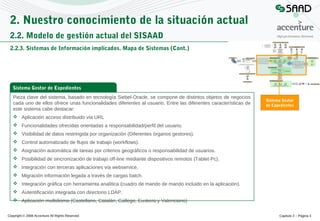 2. Nuestro conocimiento de la situación actual
2.2. Modelo de gestión actual del SISAAD
2.2.3. Sistemas de Información implicados. Mapa de Sistemas (Cont.)

Sistema Gestor de Expedientes
Pieza clave del sistema, basado en tecnología Siebel-Oracle, se compone de distintos objetos de negocios
cada uno de ellos ofrece unas funcionalidades diferentes al usuario. Entre las diferentes características de
este sistema cabe destacar:

Sistema Gestor
de Expedientes

 Aplicación acceso distribuido vía URL
 Funcionalidades ofrecidas orientadas a responsabilidad/perfil del usuario.
 Visibilidad de datos restringida por organización (Diferentes órganos gestores).
 Control automatizado de flujos de trabajo (workflows).
 Asignación automática de tareas por criterios geográficos o responsabilidad de usuarios.
 Posibilidad de sincronización de trabajo off-line mediante dispositivos remotos (Tablet-Pc).
 Integración con terceras aplicaciones vía webservice.
 Migración información legada a través de cargas batch.
 Integración gráfica con herramienta analítica (cuadro de mando de mando incluido en la aplicación).
 Autentificación integrada con directorio LDAP.
 Aplicación multidioma (Castellano, Catalán, Gallego, Euskera y Valenciano)
Copyright © 2008 Accenture All Rights Reserved

Capítulo 2 – Página 3

 