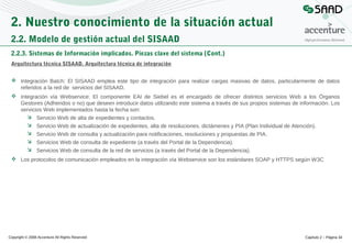 2. Nuestro conocimiento de la situación actual
2.2. Modelo de gestión actual del SISAAD
2.2.3. Sistemas de Información implicados. Piezas clave del sistema (Cont.)
Arquitectura técnica SISAAD. Arquitectura técnica de integración
 Integración Batch: El SISAAD emplea este tipo de integración para realizar cargas masivas de datos, particularmente de datos
referidos a la red de servicios del SISAAD.
 Integración vía Webservice: El componente EAI de Siebel es el encargado de ofrecer distintos servicios Web a los Órganos
Gestores (Adheridos o no) que deseen introducir datos utilizando este sistema a través de sus propios sistemas de información. Los
servicios Web implementados hasta la fecha son:
 Servicio Web de alta de expedientes y contactos.
 Servicio Web de actualización de expedientes, alta de resoluciones, dictámenes y PIA (Plan Individual de Atención).
 Servicio Web de consulta y actualización para notificaciones, resoluciones y propuestas de PIA.
 Servicios Web de consulta de expediente (a través del Portal de la Dependencia).
 Servicios Web de consulta de la red de servicios (a través del Portal de la Dependencia).
 Los protocolos de comunicación empleados en la integración vía Webservice son los estándares SOAP y HTTPS según W3C

Copyright © 2008 Accenture All Rights Reserved

Capítulo 2 – Página 34

 
