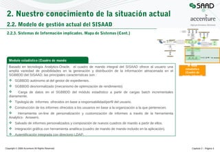 2. Nuestro conocimiento de la situación actual
2.2. Modelo de gestión actual del SISAAD
2.2.3. Sistemas de Información implicados. Mapa de Sistemas (Cont.)

Modulo estadístico (Cuadro de mando
integral)
Basado en tecnología Analytics-Oracle, el cuadro de mando integral del SISAAD ofrece al usuario una
amplia variedad de posibilidades en la generación y distribución de la información almacenada en el
SGBBDD del SISAAD, las principales características son :

Modulo
estadístico
(Cuadro de
mando integral)

 SGBBDD autónomo al del gestor de expedientes.
 SGBBDD desnormalizado (mecanismo de optimización de rendimiento)

Carga de datos en el SGBBDD del módulo estadístico a partir de cargas batch incrementales
diariamente.
 Tipología de Informes ofrecidos en base a responsabilidad/perfil del usuario.
 Construcción de los informes ofrecidos a los usuarios en base a la organización a la que pertenecen.

Herramienta on-line de personalización y customización de informes a través de la herramienta
Analytics- Answers.
 Salvado de informes personalizados y composición de nuevos cuadros de mando a partir de ellos.
 Integración gráfica con herramienta analítica (cuadro de mando de mando incluido en la aplicación).
 Autentificación integrada con directorio LDAP.

Copyright © 2008 Accenture All Rights Reserved

Capítulo 2 – Página 4

 