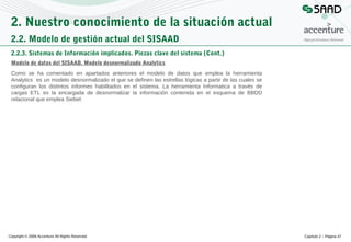 2. Nuestro conocimiento de la situación actual
2.2. Modelo de gestión actual del SISAAD
2.2.3. Sistemas de Información implicados. Piezas clave del sistema (Cont.)
Modelo de datos del SISAAD. Modelo desnormalizado Analytics
Como se ha comentado en apartados anteriores el modelo de datos que emplea la herramienta
Analytics es un modelo desnormalizado el que se definen las estrellas lógicas a partir de las cuales se
configuran los distintos informes habilitados en el sistema. La herramienta Informatica a través de
cargas ETL es la encargada de desnormalizar la información contenida en el esquema de BBDD
relacional que emplea Siebel:

Copyright © 2008 Accenture All Rights Reserved

Capítulo 2 – Página 47

 