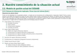 2. Nuestro conocimiento de la situación actual
2.2. Modelo de gestión actual del SISAAD
2.2.3. Sistemas de Información implicados. Piezas clave del sistema (Cont.)
Repositorio de objetos Siebel
Como se ha detallado en el apartado anterior a través de la herramienta de configuración y desarrollo Siebel Tools se tiene
acceso a las tablas del esquema de base de datos Siebel donde reside el repositorio de objetos. El objetivo de este apartado es
definir cada uno de los objetos principales que conforman dicho repositorio indicando los componentes anteriormente descritos
que se ven afectados por cada uno de ellos. A continuación se listan los objetos a definir (entre paréntesis el nombre de cada
componente en ingles idioma empleado para la terminología propia de Siebel).
 Capa Cliente (User Interface)
 Pantallas (Screens)
 Vistas (Views)
 Componentes (Applets)
 Controles (Controls)
 Capa Lógica (Object layer)
 Objetos de negocio (Business objects)
 Componentes de negocio (Business components)
 Componentes de negocio virtuales (Virtual business components)
 Componentes de campos (Fields)
 Servicios de negocio (Business services)
 Componentes de integración (Integration business components)
 Código fuente (Source code)
 Objetos de Datos (Data Object Layer)
 Tablas de base de datos (Database tables)
 Columnas de Base de datos (Database columns)

Copyright © 2008 Accenture All Rights Reserved

Capítulo 2 – Página 49

 