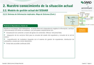 2. Nuestro conocimiento de la situación actual
2.2. Modelo de gestión actual del SISAAD
2.2.3. Sistemas de Información implicados. Mapa de Sistemas (Cont.)

Portal de la Dependencia y Gestor de
contenidos
Basado en tecnología J2EE-Websphere, el portal Web de la dependencia engloba la información, servicios
y documentación de interés al ciudadano, sus principales características son:

Portal de la
dependencia

 Actualización de contenido a través del gestor de contenidos ‘Alfresco’ del portal Web.
 Integración de los servicios Web para la consulta del estado del expediente y consulta de la red de
centros.

Autentificación de ciudadano integrada con el sistema de gestión de expedientes, distribución de
contraseña y usuario por correo electrónico.
 Portal web accesible certificado AAA

Copyright © 2008 Accenture All Rights Reserved

Capítulo 2 – Página 5

 