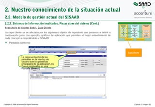 2. Nuestro conocimiento de la situación actual
2.2. Modelo de gestión actual del SISAAD
2.2.3. Sistemas de Información implicados. Piezas clave del sistema (Cont.)
Repositorio de objetos Siebel. Capa Cliente
La capa cliente se ve afectada por los siguientes objetos de repositorio que pasamos a definir a
continuación junto con ejemplos gráficos de aplicación que permiten el mejor entendimiento de
cada concepto extrapolándolo al SISAAD:
 Pantallas (Screens):

Capa cliente

La representación de las
pantallas en la interfaz de
usuario son las pestañas
principales de la aplicación, Ej:
Datos personales es una
Pantalla (Screen)

Copyright © 2008 Accenture All Rights Reserved

Capítulo 2 – Página 51

 